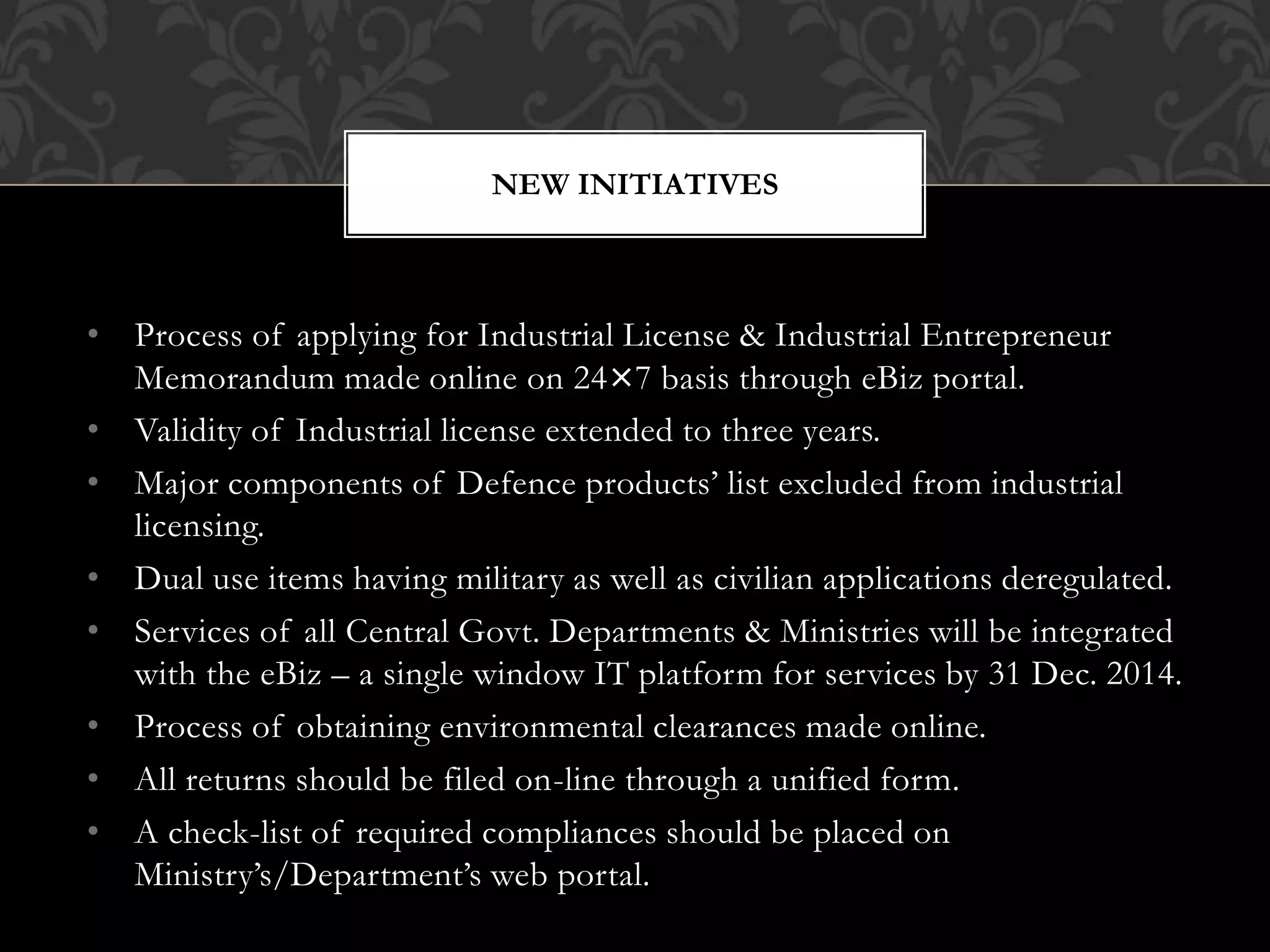 NEW INITIATIVES 
• Process of applying for Industrial License & Industrial Entrepreneur 
Memorandum made online on 24×7 basis through eBiz portal. 
• Validity of Industrial license extended to three years. 
• Major components of Defence products’ list excluded from industrial 
licensing. 
• Dual use items having military as well as civilian applications deregulated. 
• Services of all Central Govt. Departments & Ministries will be integrated 
with the eBiz – a single window IT platform for services by 31 Dec. 2014. 
• Process of obtaining environmental clearances made online. 
• All returns should be filed on-line through a unified form. 
• A check-list of required compliances should be placed on 
Ministry’s/Department’s web portal. 
 