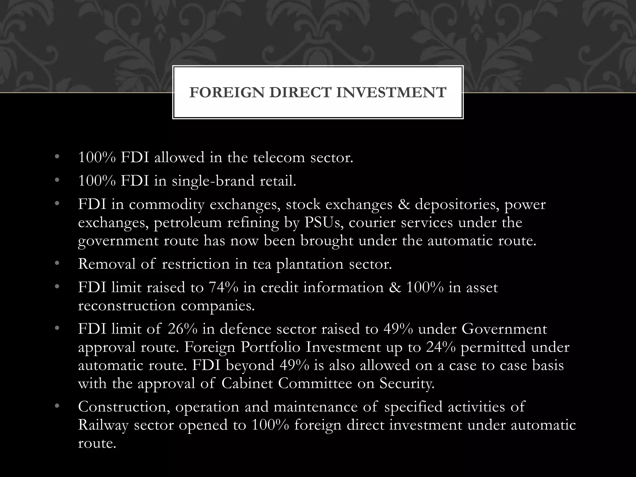 FOREIGN DIRECT INVESTMENT 
• 100% FDI allowed in the telecom sector. 
• 100% FDI in single-brand retail. 
• FDI in commodity exchanges, stock exchanges & depositories, power 
exchanges, petroleum refining by PSUs, courier services under the 
government route has now been brought under the automatic route. 
• Removal of restriction in tea plantation sector. 
• FDI limit raised to 74% in credit information & 100% in asset 
reconstruction companies. 
• FDI limit of 26% in defence sector raised to 49% under Government 
approval route. Foreign Portfolio Investment up to 24% permitted under 
automatic route. FDI beyond 49% is also allowed on a case to case basis 
with the approval of Cabinet Committee on Security. 
• Construction, operation and maintenance of specified activities of 
Railway sector opened to 100% foreign direct investment under automatic 
route. 
 
