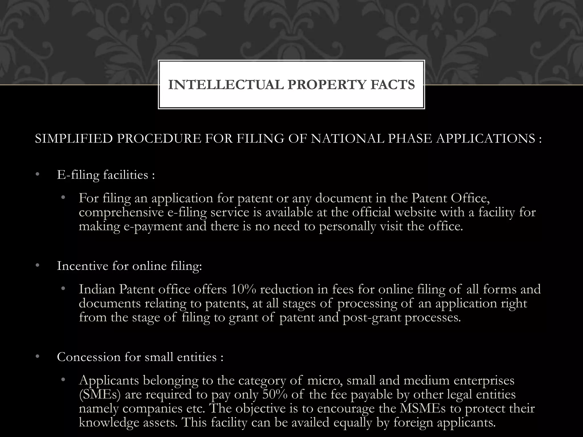 INTELLECTUAL PROPERTY FACTS 
SIMPLIFIED PROCEDURE FOR FILING OF NATIONAL PHASE APPLICATIONS : 
• E-filing facilities : 
• For filing an application for patent or any document in the Patent Office, 
comprehensive e-filing service is available at the official website with a facility for 
making e-payment and there is no need to personally visit the office. 
• Incentive for online filing: 
• Indian Patent office offers 10% reduction in fees for online filing of all forms and 
documents relating to patents, at all stages of processing of an application right 
from the stage of filing to grant of patent and post-grant processes. 
• Concession for small entities : 
• Applicants belonging to the category of micro, small and medium enterprises 
(SMEs) are required to pay only 50% of the fee payable by other legal entities 
namely companies etc. The objective is to encourage the MSMEs to protect their 
knowledge assets. This facility can be availed equally by foreign applicants. 
 