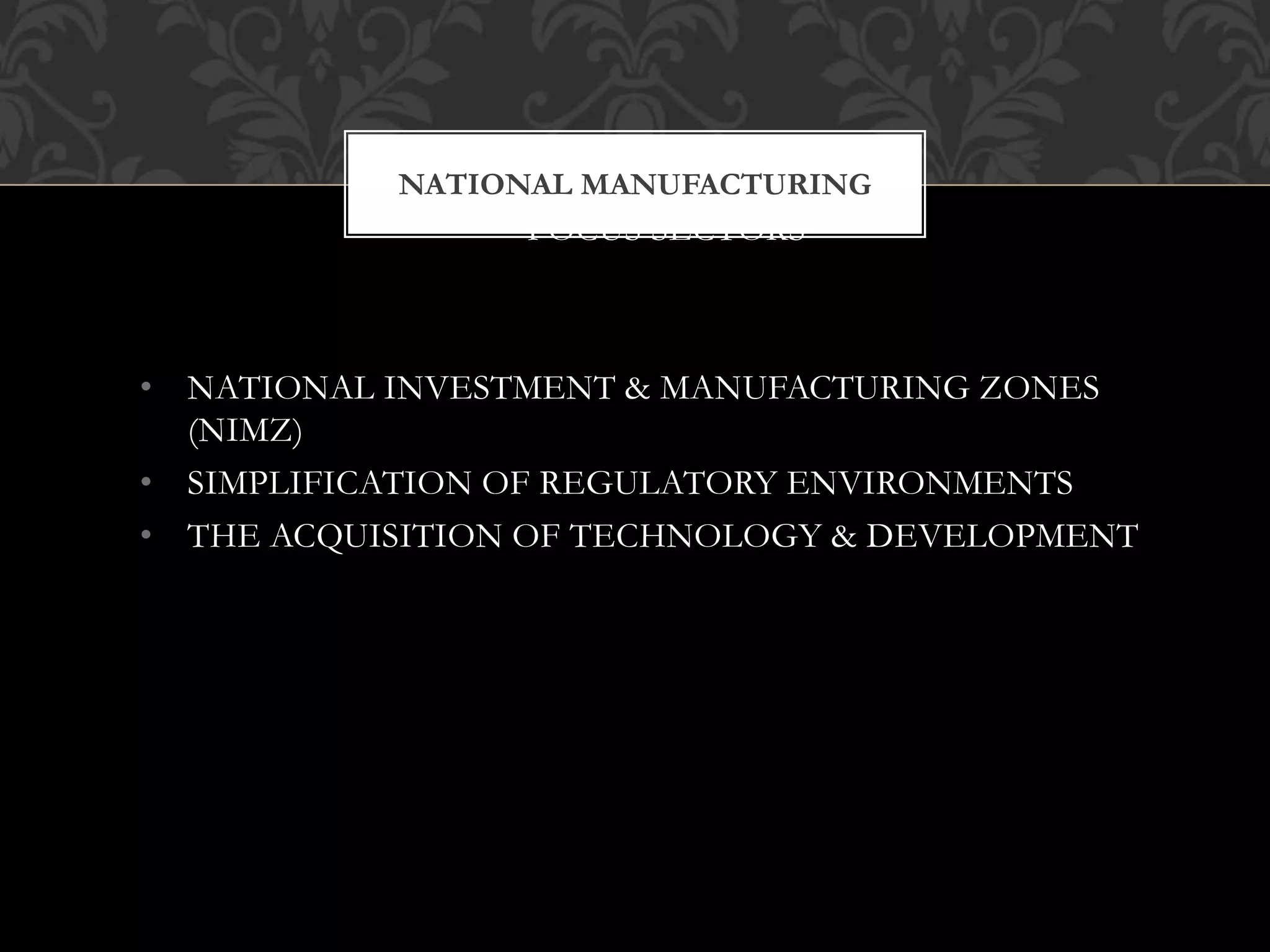 NATIONAL MANUFACTURING 
FOCUS SECTORS 
• NATIONAL INVESTMENT & MANUFACTURING ZONES 
(NIMZ) 
• SIMPLIFICATION OF REGULATORY ENVIRONMENTS 
• THE ACQUISITION OF TECHNOLOGY & DEVELOPMENT 
