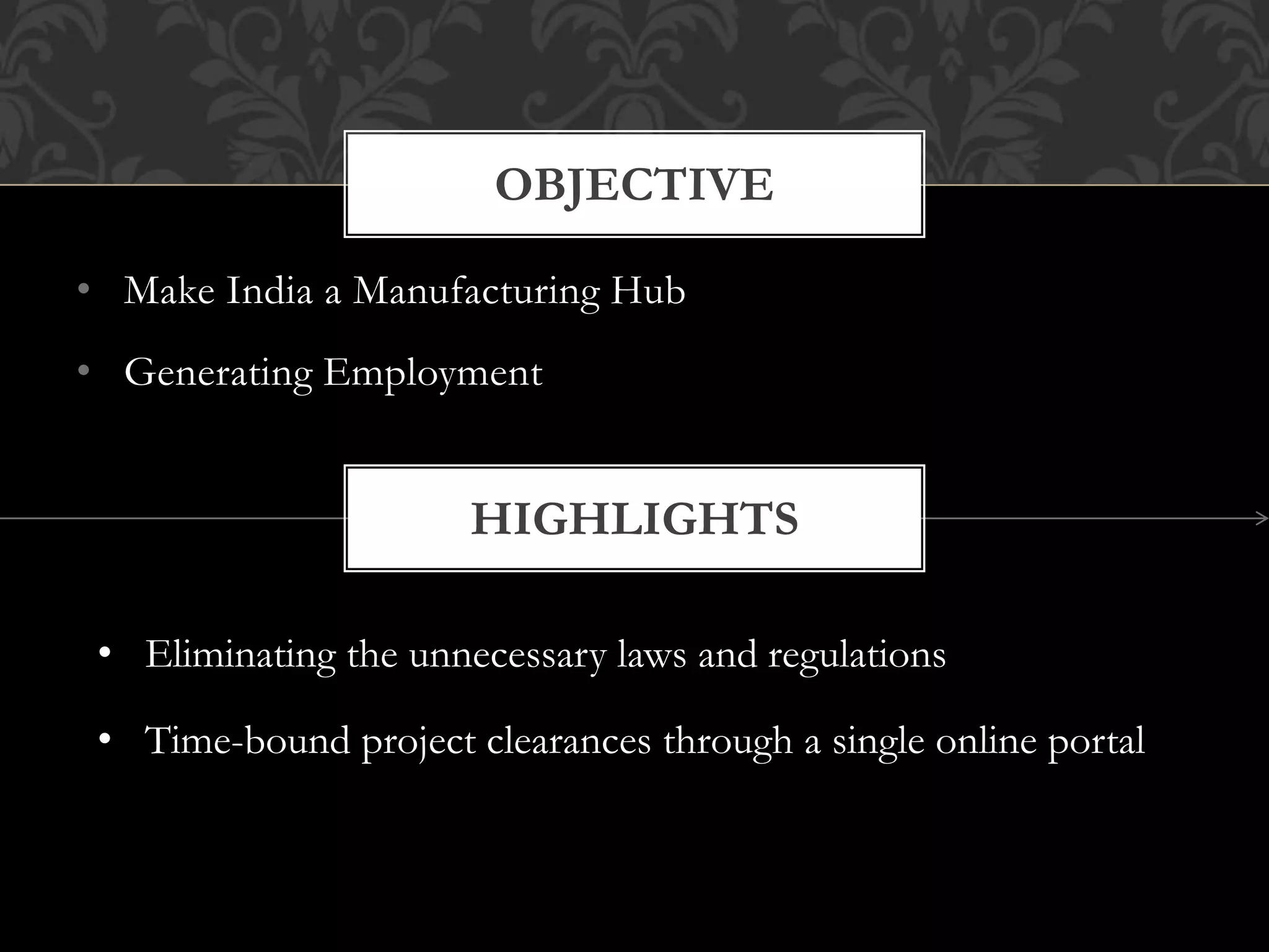 OBJECTIVE 
• Make India a Manufacturing Hub 
• Generating Employment 
HIGHLIGHTS 
• Eliminating the unnecessary laws and regulations 
• Time-bound project clearances through a single online portal 
 