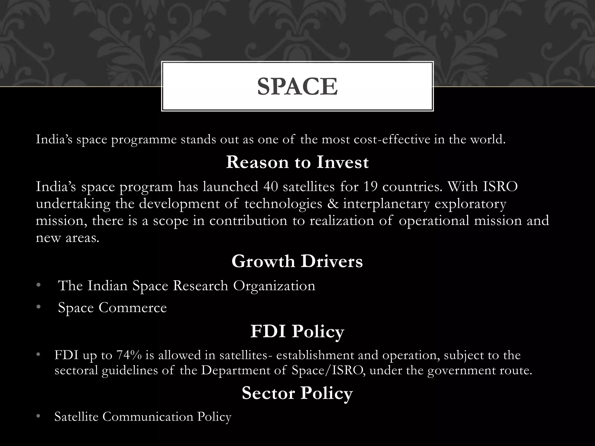 India’s space programme stands out as one of the most cost-effective in the world. 
Reason to Invest 
India’s space program has launched 40 satellites for 19 countries. With ISRO 
undertaking the development of technologies & interplanetary exploratory 
mission, there is a scope in contribution to realization of operational mission and 
new areas. 
Growth Drivers 
• The Indian Space Research Organization 
• Space Commerce 
FDI Policy 
• FDI up to 74% is allowed in satellites- establishment and operation, subject to the 
sectoral guidelines of the Department of Space/ISRO, under the government route. 
Sector Policy 
• Satellite Communication Policy 
SPACE 
 