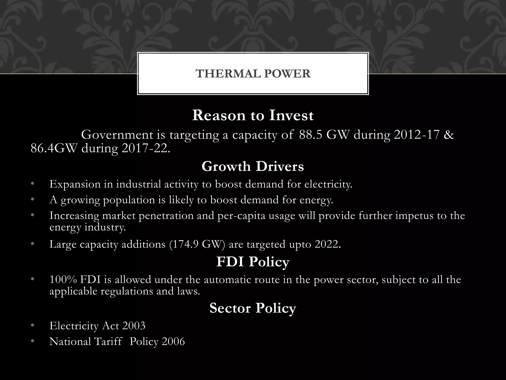 Reason to Invest 
Government is targeting a capacity of 88.5 GW during 2012-17 & 
86.4GW during 2017-22. 
Growth Drivers 
• Expansion in industrial activity to boost demand for electricity. 
• A growing population is likely to boost demand for energy. 
• Increasing market penetration and per-capita usage will provide further impetus to the 
energy industry. 
• Large capacity additions (174.9 GW) are targeted upto 2022. 
FDI Policy 
• 100% FDI is allowed under the automatic route in the power sector, subject to all the 
applicable regulations and laws. 
Sector Policy 
• Electricity Act 2003 
• National Tariff Policy 2006 
THERMAL POWER 
 