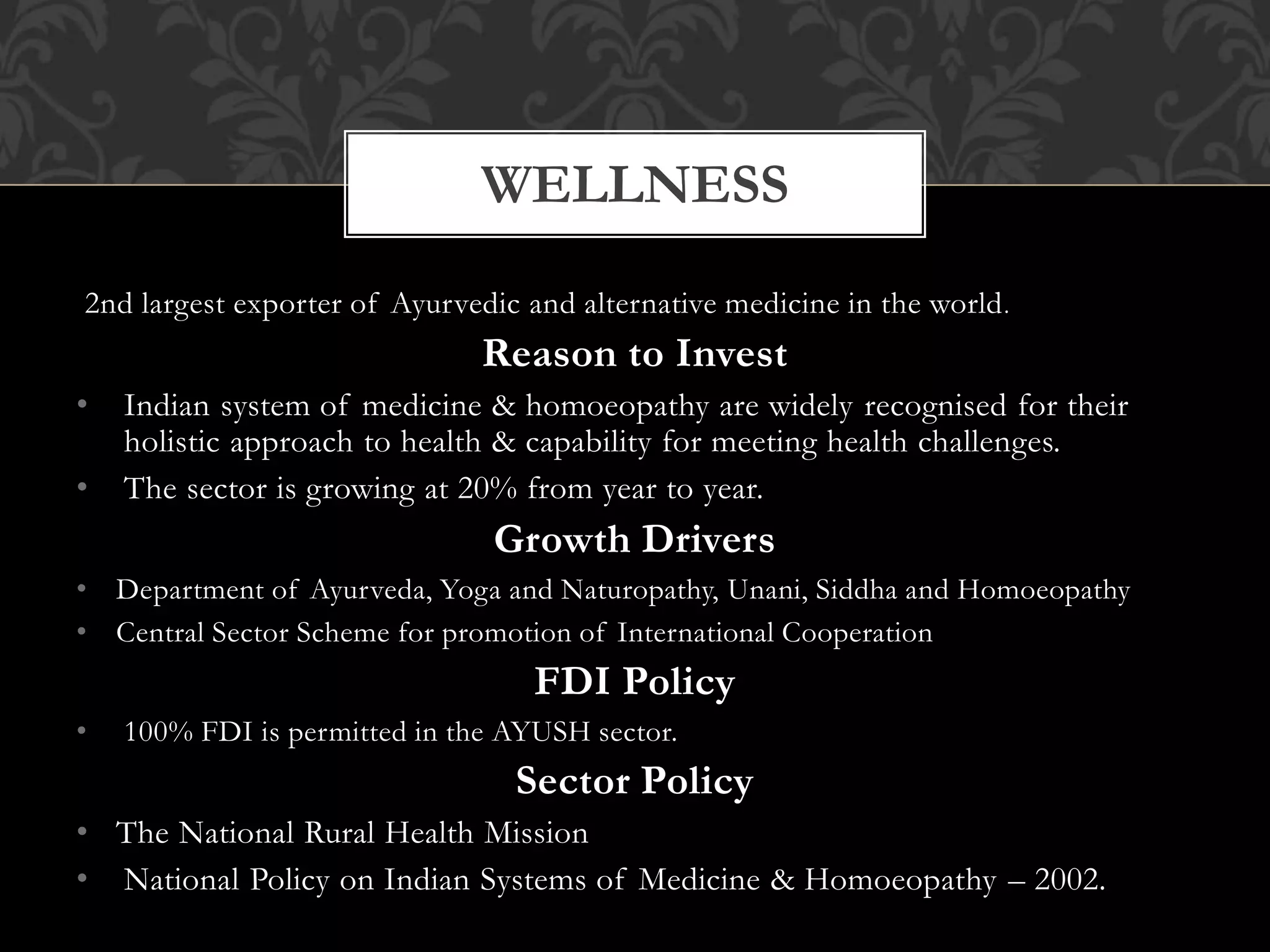 WELLNESS 
2nd largest exporter of Ayurvedic and alternative medicine in the world. 
Reason to Invest 
• Indian system of medicine & homoeopathy are widely recognised for their 
holistic approach to health & capability for meeting health challenges. 
• The sector is growing at 20% from year to year. 
Growth Drivers 
• Department of Ayurveda, Yoga and Naturopathy, Unani, Siddha and Homoeopathy 
• Central Sector Scheme for promotion of International Cooperation 
FDI Policy 
• 100% FDI is permitted in the AYUSH sector. 
Sector Policy 
• The National Rural Health Mission 
• National Policy on Indian Systems of Medicine & Homoeopathy – 2002. 
 