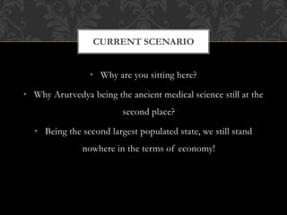 CURRENT SCENARIO 
• Why are you sitting here? 
• Why Arurvedya being the ancient medical science still at the 
second place? 
• Being the second largest populated state, we still stand 
nowhere in the terms of economy! 
 