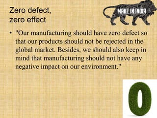 Zero defect,
zero effect
• "Our manufacturing should have zero defect so
that our products should not be rejected in the
global market. Besides, we should also keep in
mind that manufacturing should not have any
negative impact on our environment."
 
