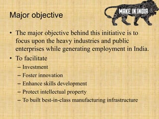 Major objective
• The major objective behind this initiative is to
focus upon the heavy industries and public
enterprises while generating employment in India.
• To facilitate
– Investment
– Foster innovation
– Enhance skills development
– Protect intellectual property
– To built best-in-class manufacturing infrastructure
 