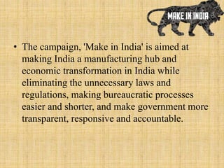 • The campaign, 'Make in India' is aimed at
making India a manufacturing hub and
economic transformation in India while
eliminating the unnecessary laws and
regulations, making bureaucratic processes
easier and shorter, and make government more
transparent, responsive and accountable.
 