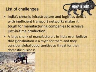 List of challenges
• India’s chronic infrastructure and logistics deficit
with inefficient transport networks makes it
tough for manufacturing companies to achieve
just-in-time production.
• A large chunk of manufacturers in India even believe
that globalization is a myth for them and they
consider global opportunities as threat for their
domestic business
 
