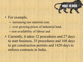 • For example,
– increasing raw material cost,
– ever growing prices of industrial land,
– non-availability of labour and
• Currently, it takes 12 procedures and 27 days
to start business, 35 procedures and 168 days
to get construction permits and 1420 days to
enforce contracts in India.
 