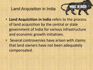 Land Acquisition in India
• Land Acquisition in India refers to the process
of land acquisition by the central or state
government of India for various infrastructure
and economic growth initiatives.
• Several controversies have arisen with claims
that land owners have not been adequately
compensated.
 