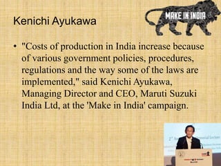 Kenichi Ayukawa
• "Costs of production in India increase because
of various government policies, procedures,
regulations and the way some of the laws are
implemented," said Kenichi Ayukawa,
Managing Director and CEO, Maruti Suzuki
India Ltd, at the 'Make in India' campaign.
 
