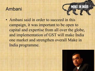 Ambani
• Ambani said in order to succeed in this
campaign, it was important to be open to
capital and expertise from all over the globe,
and implementation of GST will make India
one market and strengthen overall Make in
India programme.
 