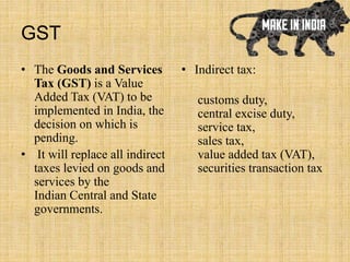 GST
• The Goods and Services
Tax (GST) is a Value
Added Tax (VAT) to be
implemented in India, the
decision on which is
pending.
• It will replace all indirect
taxes levied on goods and
services by the
Indian Central and State
governments.
• Indirect tax:
customs duty,
central excise duty,
service tax,
sales tax,
value added tax (VAT),
securities transaction tax
 