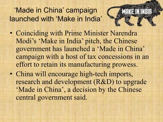 ‘Made in China’ campaign
launched with ‘Make in India’
• Coinciding with Prime Minister Narendra
Modi’s ‘Make in India’ pitch, the Chinese
government has launched a ‘Made in China’
campaign with a host of tax concessions in an
effort to retain its manufacturing prowess.
• China will encourage high-tech imports,
research and development (R&D) to upgrade
‘Made in China’, a decision by the Chinese
central government said.
 