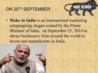 ON 25TH SEPTEMBER
• Make in India is an international marketing
campaigning slogan coined by the Prime
Minister of India, on September 25, 2014 to
attract businesses from around the world to
invest and manufacture in India.
 