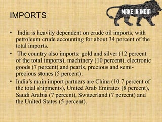 IMPORTS
• India is heavily dependent on crude oil imports, with
petroleum crude accounting for about 34 percent of the
total imports.
• The country also imports: gold and silver (12 percent
of the total imports), machinery (10 percent), electronic
goods (7 percent) and pearls, precious and semi-
precious stones (5 percent).
• India’s main import partners are China (10.7 percent of
the total shipments), United Arab Emirates (8 percent),
Saudi Arabia (7 percent), Switzerland (7 percent) and
the United States (5 percent).
 