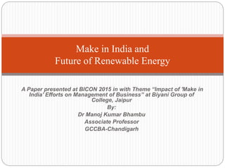 A Paper presented at BICON 2015 in with Theme “Impact of 'Make in
India' Efforts on Management of Business” at Biyani Group of
College, Jaipur
By:
Dr Manoj Kumar Bhambu
Associate Professor
GCCBA-Chandigarh
Make in India and
Future of Renewable Energy
 