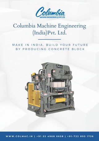 W W W . C O L M A C . I N | + 9 1 2 2 4 9 6 8 6 6 5 8 | + 9 1 - 7 2 2 8 9 3 1 7 3 6
M A K E I N I N D I A , B U I L D Y O U R F U T U R E
B Y P R O D U C I N G C O N C R E T E B L O C K
Columbia Machine Engineering
(India)Pvt. Ltd.
 