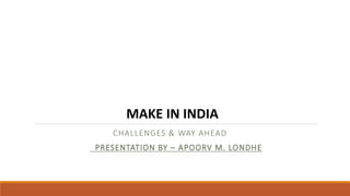 CHALLENGES & WAY AHEAD
PRESENTATION BY – APOORV M. LONDHE
MAKE IN INDIA
 