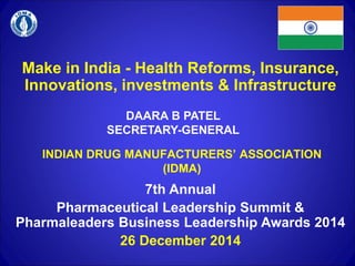 Make in India - Health Reforms, Insurance,
Innovations, investments & Infrastructure
INDIAN DRUG MANUFACTURERS’ ASSOCIATION
(IDMA)
DAARA B PATEL
SECRETARY-GENERAL
7th Annual
Pharmaceutical Leadership Summit &
Pharmaleaders Business Leadership Awards 2014
26 December 2014
 