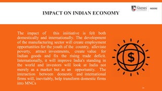 IMPACT ON INDIAN ECONOMY
The impact of this iniitiative is felt both
domestically and internationally. The development
of the manufacturing sector will create employment
opportunities for the youth of the country, alleviate
poverty, attract investments, create value for
Indian goods and fix the rising trade deficit.
Internationally, it will improve India's standing in
the world and investors will look at India not
merely as a market but as an opportunity. The
interaction between domestic and international
firms will, inevitably, help transform domestic firms
into MNCs
10
 