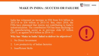 MAKE IN INDIA : SUCCESS OR FAILURE
India has witnessed an increase in FDI from $16 billion in
2013-14 to $36 billion in 2015-16. But, since 2016, the
FDIs have plateaued that interns not contributing to India’s
industrialization. The contribution FDI has been declining in
the manufacturing sector as in previous slide $7 billion
(2017), as against $9.6 billion in 2014-15.
Why has ‘Make in India’ failed to deliver its objectives?
1. No Direct Investment
2. Low productivity of Indian factories
3. Insufficient Skills
12
 
