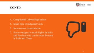 CONTD.
4. Complicated Labour Regulations
5. Small Size of Industrial Units
6. Inconvenient transportation
7. Power outages are much higher in India
and the electricity cost is about the same
in India and China.
13
 