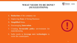 WHAT NEEDS TO BE DONE?
(SUGGESTIONS)
1. Reduction of the company tax
2. Improving Ease of Doing Business
3. Simplified Rules
4. Encouraging Innovation
5. Creating favourable policy environment for
manufacturing
6. India needs to leverage new technologies to
resist the counterparts
14
 