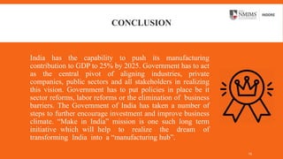 CONCLUSION
India has the capability to push its manufacturing
contribution to GDP to 25% by 2025. Government has to act
as the central pivot of aligning industries, private
companies, public sectors and all stakeholders in realizing
this vision. Government has to put policies in place be it
sector reforms, labor reforms or the elimination of business
barriers. The Government of India has taken a number of
steps to further encourage investment and improve business
climate. “Make in India” mission is one such long term
initiative which will help to realize the dream of
transforming India into a “manufacturing hub”.
15
 