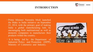 INTRODUCTION
 Prime Minister Narendra Modi launched
the Make in India initiative on September
25, 2014, with the primary goal of making
India a global manufacturing hub, by
encouraging both multinational as well as
domestic companies to manufacture their
products within the country.
 It is being led by the Department of
Industrial Policy and Promotion (DIPP),
Ministry of Commerce and Industry.
3
 
