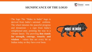 SIGNIFICANCE OF THE LOGO
 The logo The “Make in India” logo is
derived from India’s national emblem.
The wheel denotes the peaceful progress
and dynamism – a sign from India’s
enlightened past, pointing the way to a
vibrant future. The prowling lion stands
for strength, courage, tenacity and
wisdom – values that are every bit as
Indian today as they have ever been.
4
 