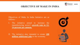 OBJECTIVE OF MAKE IN INDIA
Objectives of Make In India Initiative are as
follows –
I. The initiative aimed to increase the
manufacturing sector’s growth rate to 12-
14 percent per annum.
II. The initiative also intended to create 100
million additional jobs to the economy.
5
 