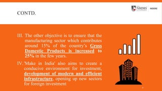 CONTD.
III. The other objective is to ensure that the
manufacturing sector which contributes
around 15% of the country’s Gross
Domestic Products is increased to
25% in the few years.
IV.'Make in India' also aims to create a
conducive environment for investment,
development of modern and efficient
infrastructure, opening up new sectors
for foreign investment
6
 