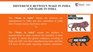 DIFFERENCE BETWEEN MAKE IN INDIA
AND MADE IN INDIA
The “Made in India” Means the products are
manufactured in India and they assembled in India
only. Focuses mainly electronics sector
Vs.
The “Make in India” means the product is
manufactured in other countries but assembly is done
in India. It means that global companies investing in
India can fully own their manufacturing units, and they
will have all the rights regarding company operations.
7
 