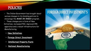 POLICIES
• New Initiatives
• Foreign Direct Investment
• Intellectual Property Facts
• National Manufacturing
 The Indian Government has brought about
various changes in its standing policies to
encourage the MAKE IN INDIA program.
 These changes are in form of New
Initiatives, increased FDI, improved IPR
apparatus and a robust infrastructure for
Manufacturing.
 