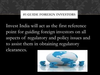 Invest India will act as the first reference
point for guiding foreign investors on all
aspects of regulatory and policy issues and
to assist them in obtaining regulatory
clearances.
#1 GUIDE FOREIGN INVESTORS
 