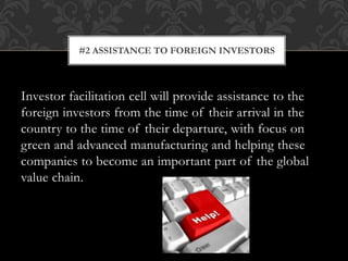 Investor facilitation cell will provide assistance to the
foreign investors from the time of their arrival in the
country to the time of their departure, with focus on
green and advanced manufacturing and helping these
companies to become an important part of the global
value chain.
#2 ASSISTANCE TO FOREIGN INVESTORS
 