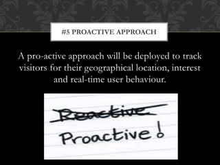 A pro-active approach will be deployed to track
visitors for their geographical location, interest
and real-time user behaviour.
#5 PROACTIVE APPROACH
 