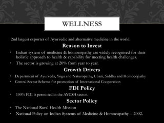 2nd largest exporter of Ayurvedic and alternative medicine in the world.
Reason to Invest
• Indian system of medicine & homoeopathy are widely recognised for their
holistic approach to health & capability for meeting health challenges.
• The sector is growing at 20% from year to year.
Growth Drivers
• Department of Ayurveda, Yoga and Naturopathy, Unani, Siddha and Homoeopathy
• Central Sector Scheme for promotion of International Cooperation
FDI Policy
• 100% FDI is permitted in the AYUSH sector.
Sector Policy
• The National Rural Health Mission
• National Policy on Indian Systems of Medicine & Homoeopathy – 2002.
WELLNESS
 