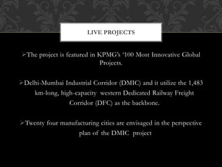The project is featured in KPMG’s ‘100 Most Innovative Global
Projects.
Delhi-Mumbai Industrial Corridor (DMIC) and it utilize the 1,483
km-long, high-capacity western Dedicated Railway Freight
Corridor (DFC) as the backbone.
Twenty four manufacturing cities are envisaged in the perspective
plan of the DMIC project
LIVE PROJECTS
 