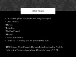  In the first phase, seven cities are being developed.
 Uttar Pradesh
Haryana
Rajasthan
Madhya Pradesh
Gujarat
Two in Maharashtra.
The Phase I is initially is to be completed by 2019.
DMIC states (Uttar Pradesh, Haryana, Rajasthan, Madhya Pradesh,
Gujarat & Maharashtra) contribute 43% to the country’s GDP.
FIRST PHASE
 