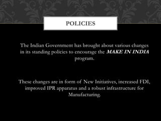 POLICIES
The Indian Government has brought about various changes
in its standing policies to encourage the MAKE IN INDIA
program.
These changes are in form of New Initiatives, increased FDI,
improved IPR apparatus and a robust infrastructure for
Manufacturing.
 