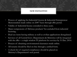 NEW INITIATIVES
• Process of applying for Industrial License & Industrial Entrepreneur
Memorandum made online on 24×7 basis through eBiz portal.
• Validity of Industrial license extended to three years.
• Major components of Defence products’ list excluded from industrial
licensing.
• Dual use items having military as well as civilian applications deregulated.
• Services of all Central Govt. Departments & Ministries will be integrated
with the eBiz – a single window IT platform for services by 31 Dec. 2014.
• Process of obtaining environmental clearances made online.
• All returns should be filed on-line through a unified form.
• A check-list of required compliances should be placed on
Ministry’s/Department’s web portal.
 