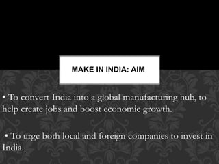 • To convert India into a global manufacturing hub, to
help create jobs and boost economic growth.
• To urge both local and foreign companies to invest in
India.
MAKE IN INDIA: AIM
 