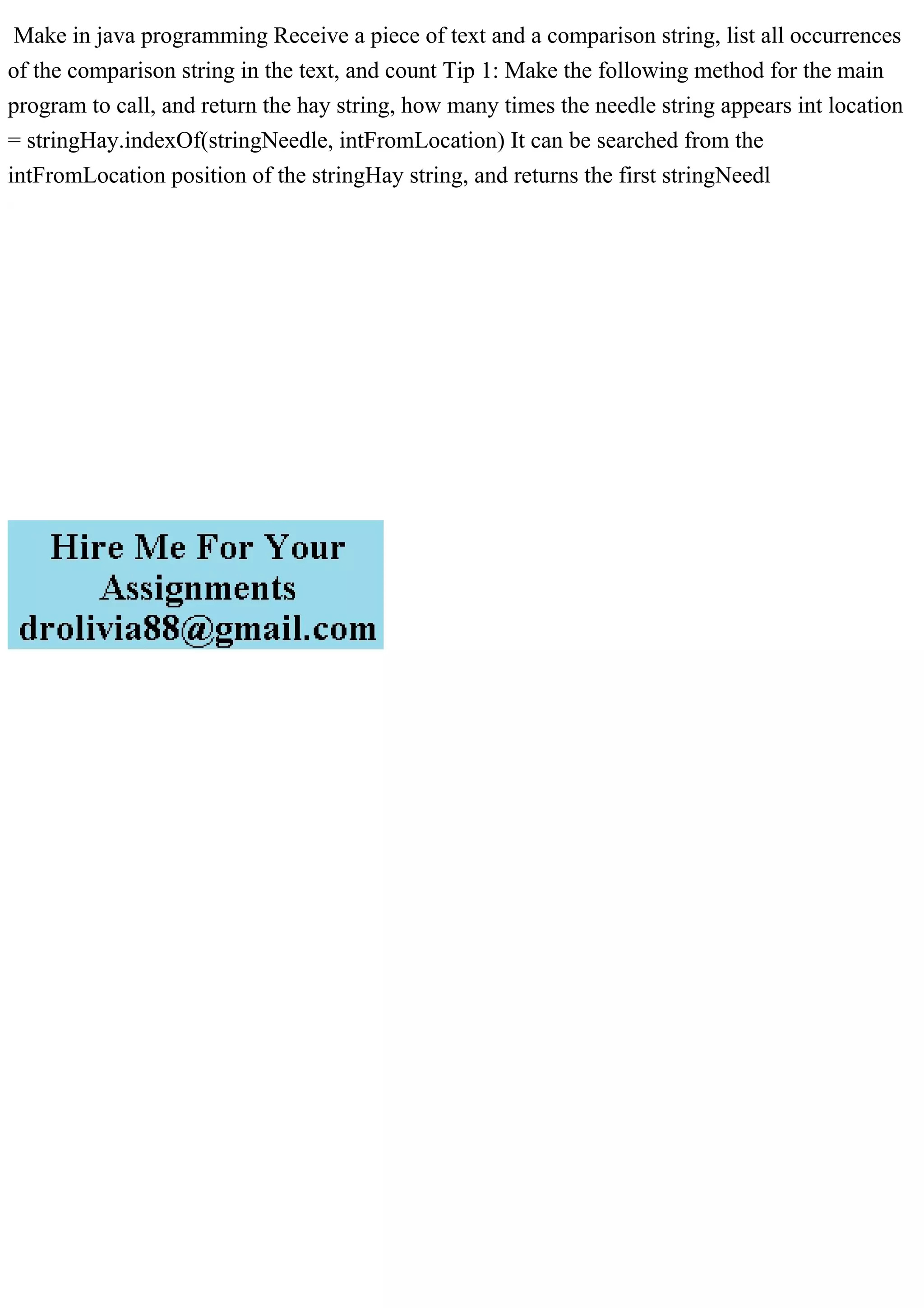 Make in java programming Receive a piece of text and a comparison string, list all occurrences
of the comparison string in the text, and count Tip 1: Make the following method for the main
program to call, and return the hay string, how many times the needle string appears int location
= stringHay.indexOf(stringNeedle, intFromLocation) It can be searched from the
intFromLocation position of the stringHay string, and returns the first stringNeedl