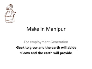 Make in Manipur
For employment Generation
•Seek to grow and the earth will abide
•Grow and the earth will provide
 