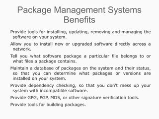 Package Management Systems
            Benefits
Provide tools for installing, updating, removing and managing the
 software on your system.
Allow you to install new or upgraded software directly across a
 network.
Tell you what software package a particular file belongs to or
 what files a package contains.
Maintain a database of packages on the system and their status,
 so that you can determine what packages or versions are
 installed on your system.
Provide dependency checking, so that you don't mess up your
 system with incompatible software.
Provide GPG, PGP, MD5, or other signature verification tools.
Provide tools for building packages.
 