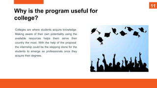 11
Why is the program useful for
college?
Colleges are where students acquire knowledge.
Making aware of their own potentiality using the
available resources helps them serve their
country the most. With the help of the proposal,
the internship could be the stepping stone for the
students to emerge as professionals once they
acquire their degrees.
11
11
 
