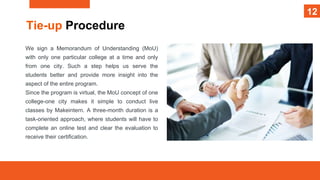 12
Tie-up Procedure
We sign a Memorandum of Understanding (MoU)
with only one particular college at a time and only
from one city. Such a step helps us serve the
students better and provide more insight into the
aspect of the entire program.
Since the program is virtual, the MoU concept of one
college-one city makes it simple to conduct live
classes by Makeintern. A three-month duration is a
task-oriented approach, where students will have to
complete an online test and clear the evaluation to
receive their certification.
12
 
